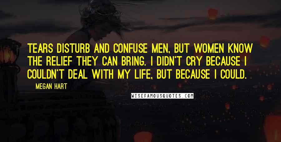 Megan Hart Quotes: Tears disturb and confuse men, but women know the relief they can bring. I didn't cry because I couldn't deal with my life, but because I could.