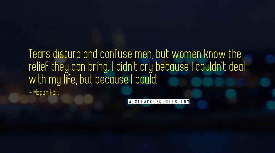 Megan Hart Quotes: Tears disturb and confuse men, but women know the relief they can bring. I didn't cry because I couldn't deal with my life, but because I could.