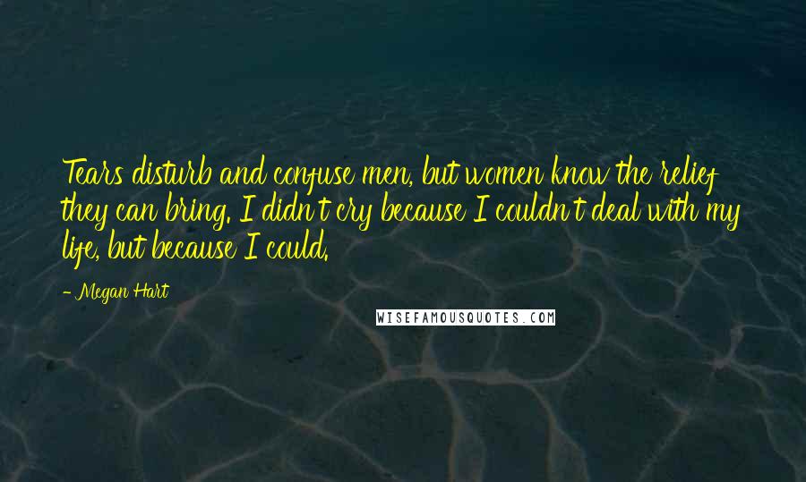 Megan Hart Quotes: Tears disturb and confuse men, but women know the relief they can bring. I didn't cry because I couldn't deal with my life, but because I could.