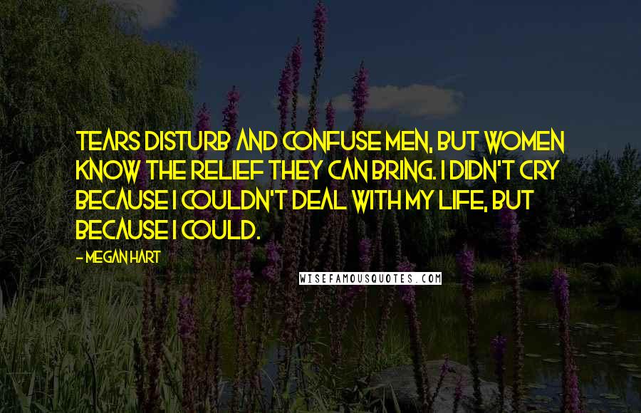 Megan Hart Quotes: Tears disturb and confuse men, but women know the relief they can bring. I didn't cry because I couldn't deal with my life, but because I could.