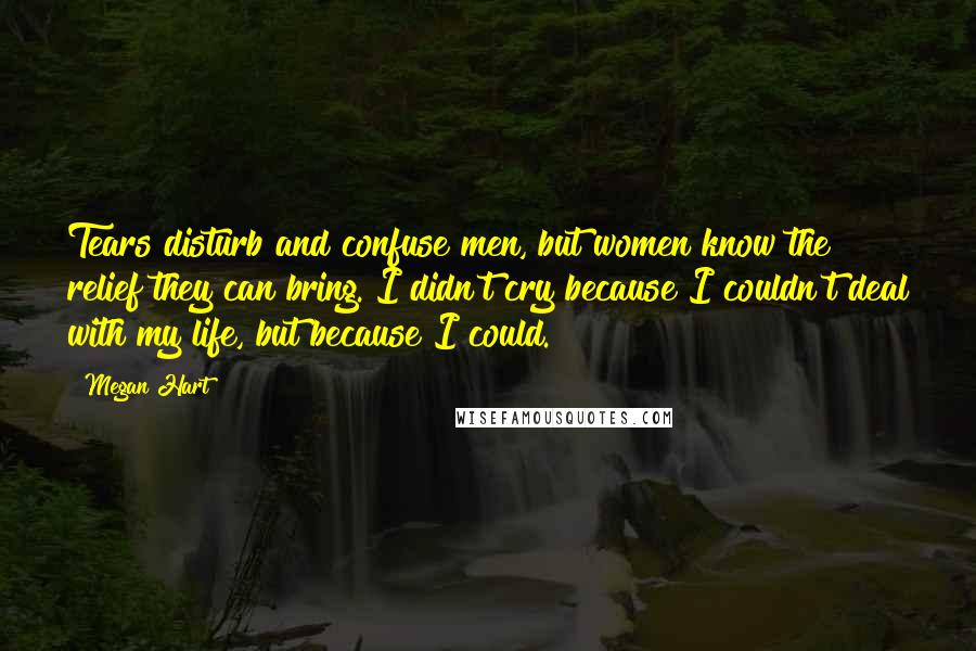 Megan Hart Quotes: Tears disturb and confuse men, but women know the relief they can bring. I didn't cry because I couldn't deal with my life, but because I could.