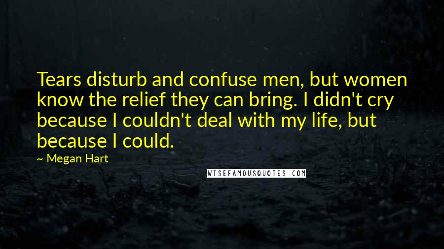 Megan Hart Quotes: Tears disturb and confuse men, but women know the relief they can bring. I didn't cry because I couldn't deal with my life, but because I could.