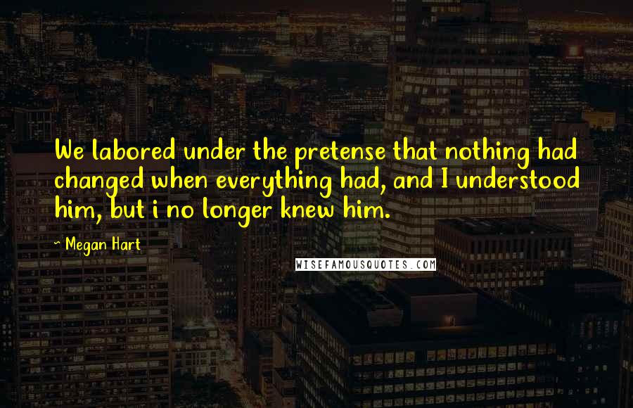 Megan Hart Quotes: We labored under the pretense that nothing had changed when everything had, and I understood him, but i no longer knew him.