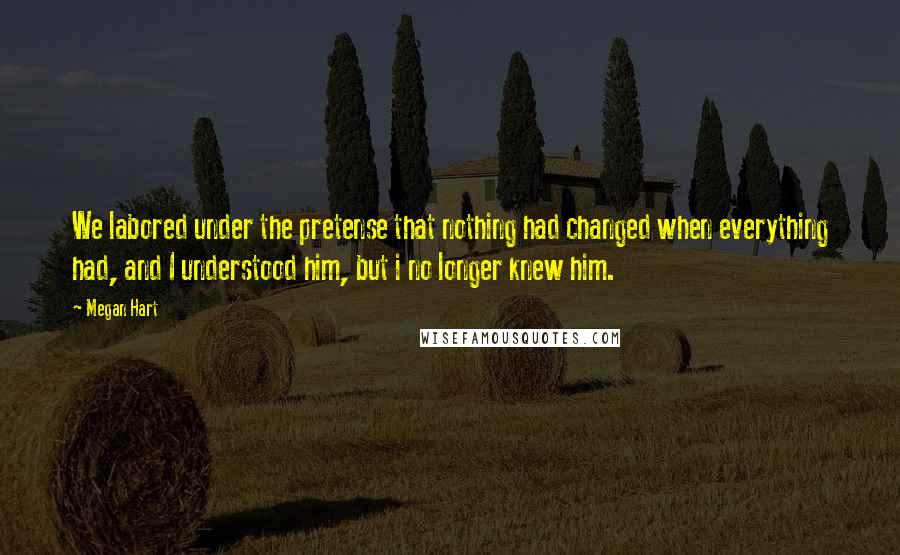 Megan Hart Quotes: We labored under the pretense that nothing had changed when everything had, and I understood him, but i no longer knew him.