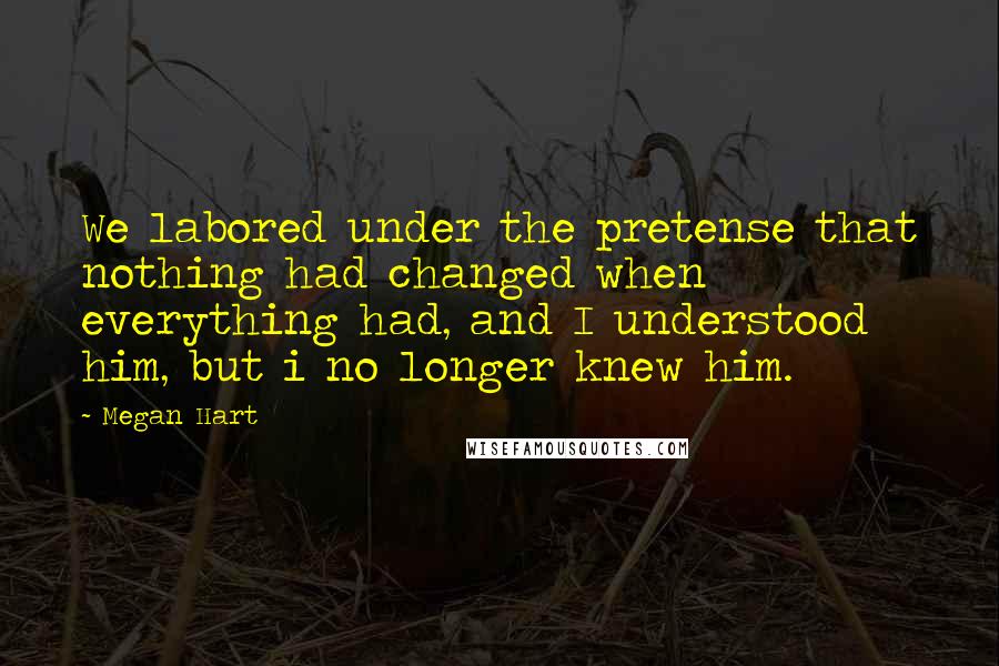 Megan Hart Quotes: We labored under the pretense that nothing had changed when everything had, and I understood him, but i no longer knew him.
