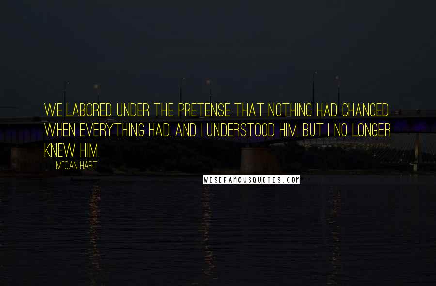 Megan Hart Quotes: We labored under the pretense that nothing had changed when everything had, and I understood him, but i no longer knew him.