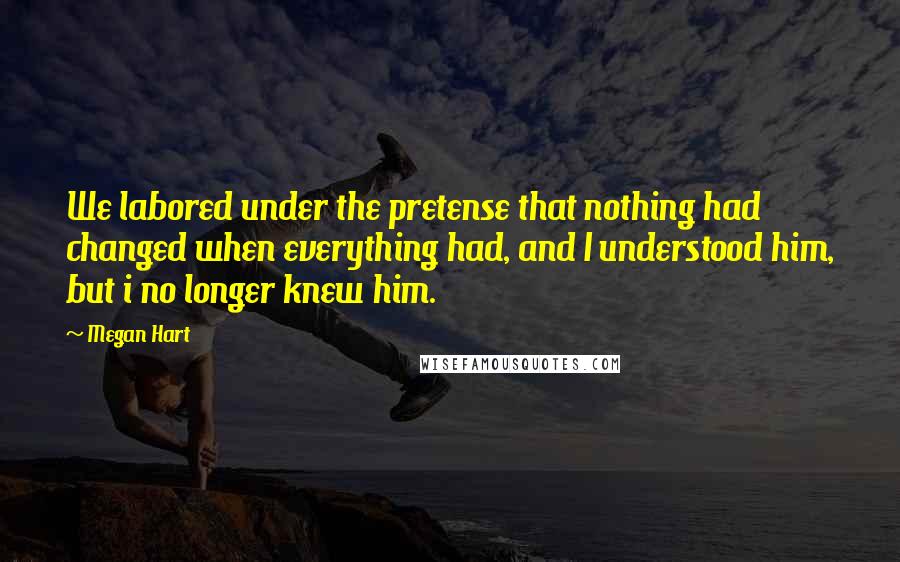 Megan Hart Quotes: We labored under the pretense that nothing had changed when everything had, and I understood him, but i no longer knew him.