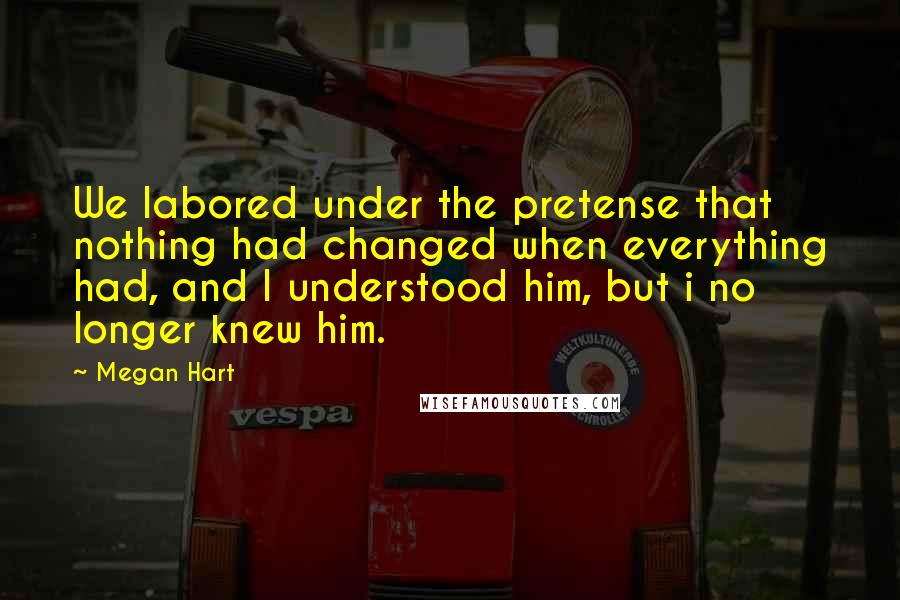 Megan Hart Quotes: We labored under the pretense that nothing had changed when everything had, and I understood him, but i no longer knew him.