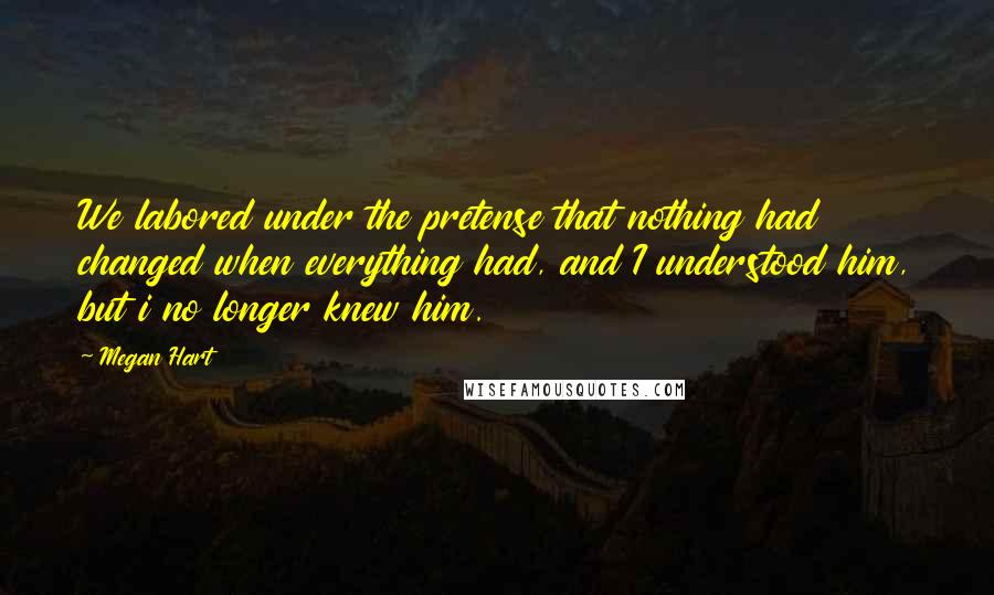 Megan Hart Quotes: We labored under the pretense that nothing had changed when everything had, and I understood him, but i no longer knew him.