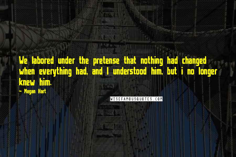 Megan Hart Quotes: We labored under the pretense that nothing had changed when everything had, and I understood him, but i no longer knew him.