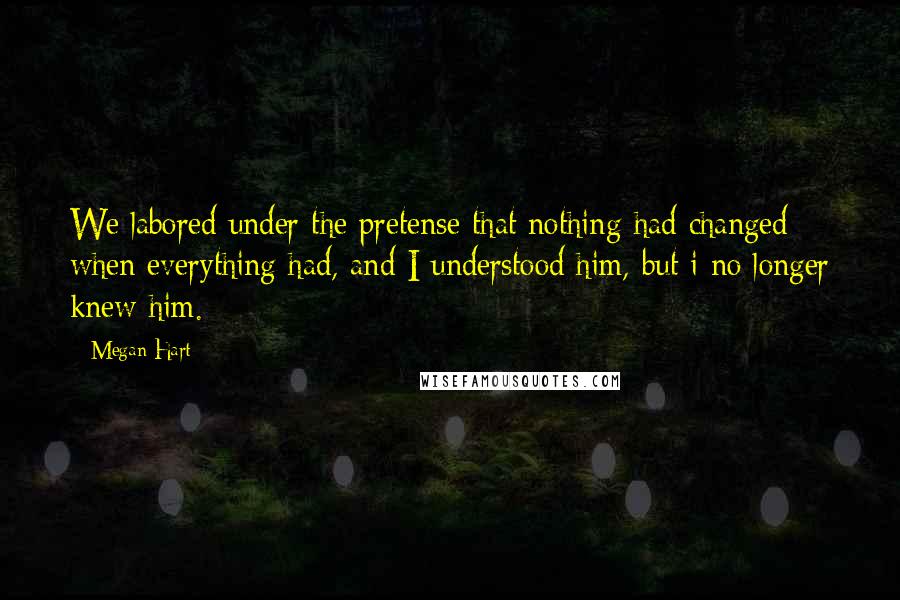 Megan Hart Quotes: We labored under the pretense that nothing had changed when everything had, and I understood him, but i no longer knew him.