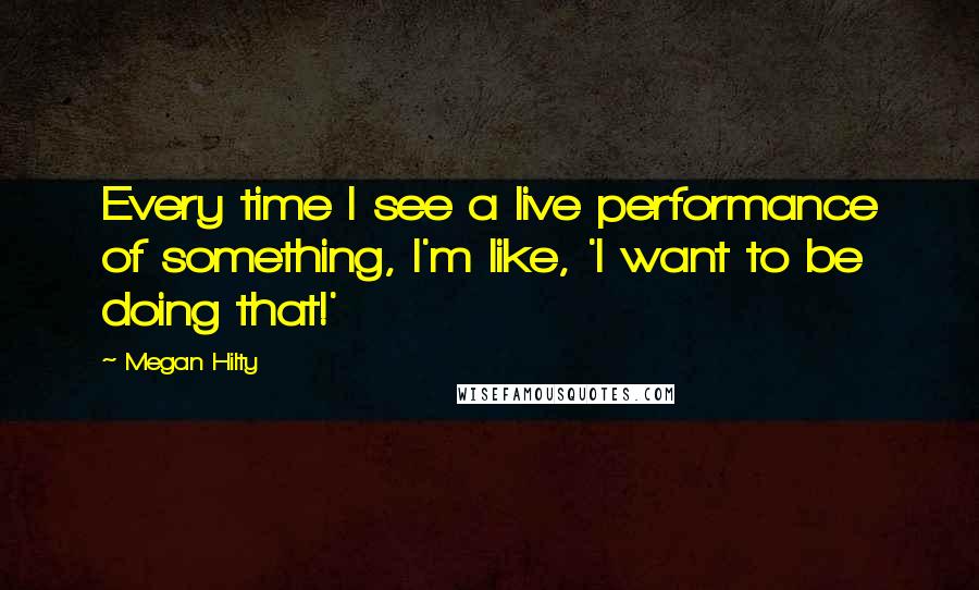 Megan Hilty Quotes: Every time I see a live performance of something, I'm like, 'I want to be doing that!'