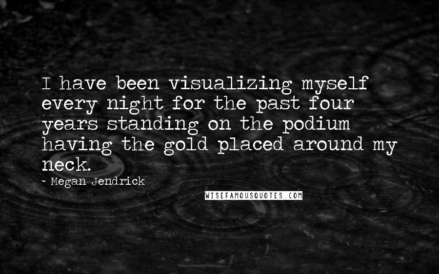 Megan Jendrick Quotes: I have been visualizing myself every night for the past four years standing on the podium having the gold placed around my neck.