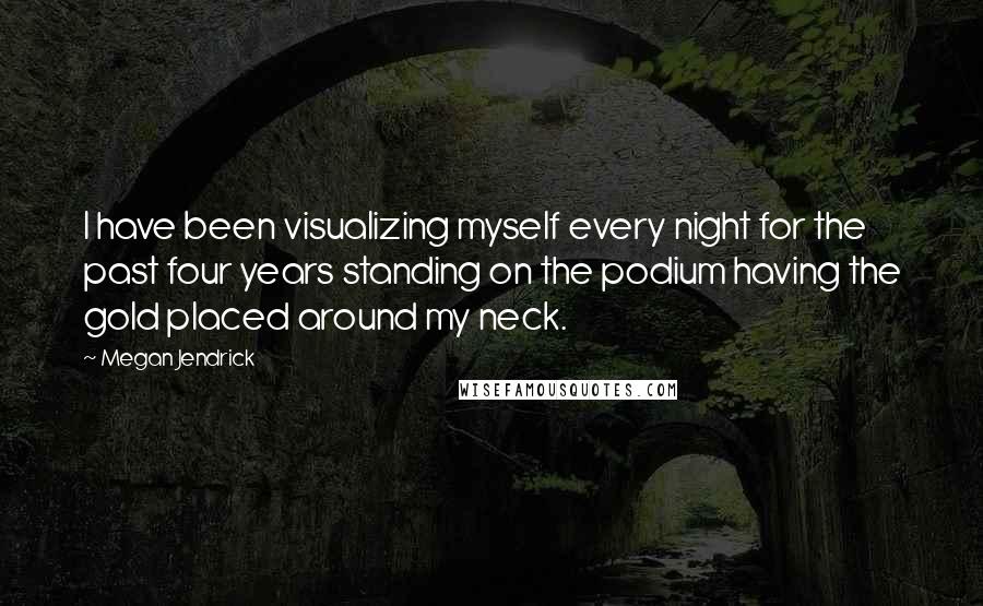 Megan Jendrick Quotes: I have been visualizing myself every night for the past four years standing on the podium having the gold placed around my neck.