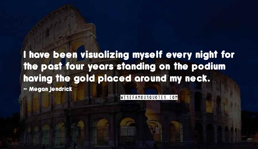 Megan Jendrick Quotes: I have been visualizing myself every night for the past four years standing on the podium having the gold placed around my neck.