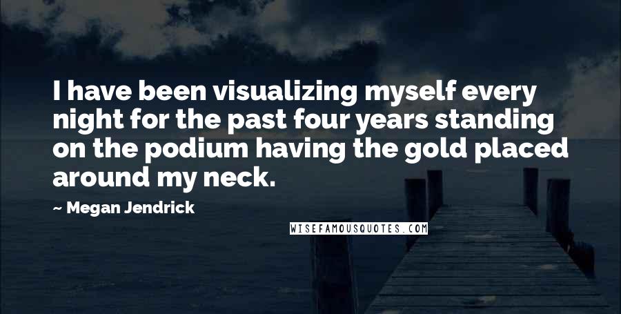 Megan Jendrick Quotes: I have been visualizing myself every night for the past four years standing on the podium having the gold placed around my neck.