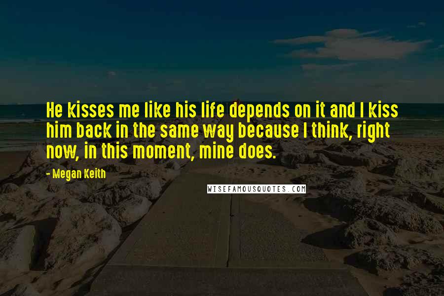 Megan Keith Quotes: He kisses me like his life depends on it and I kiss him back in the same way because I think, right now, in this moment, mine does.