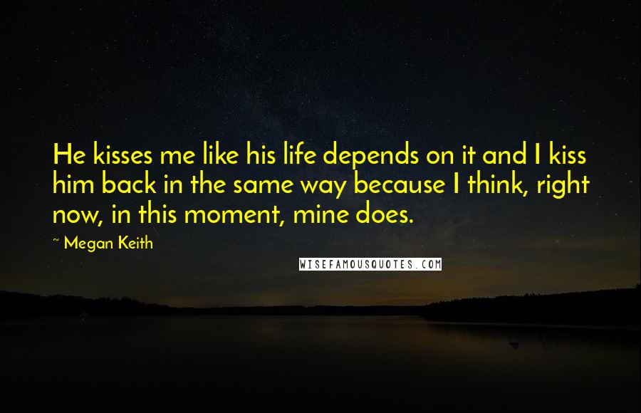 Megan Keith Quotes: He kisses me like his life depends on it and I kiss him back in the same way because I think, right now, in this moment, mine does.