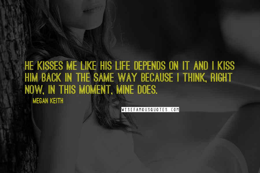 Megan Keith Quotes: He kisses me like his life depends on it and I kiss him back in the same way because I think, right now, in this moment, mine does.