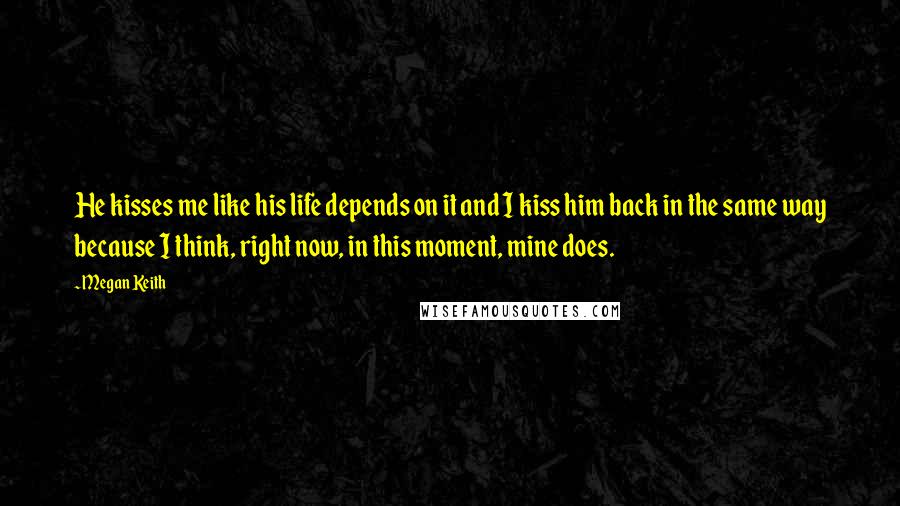 Megan Keith Quotes: He kisses me like his life depends on it and I kiss him back in the same way because I think, right now, in this moment, mine does.