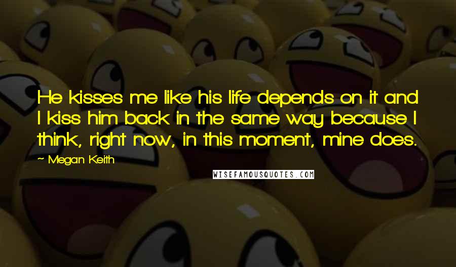Megan Keith Quotes: He kisses me like his life depends on it and I kiss him back in the same way because I think, right now, in this moment, mine does.