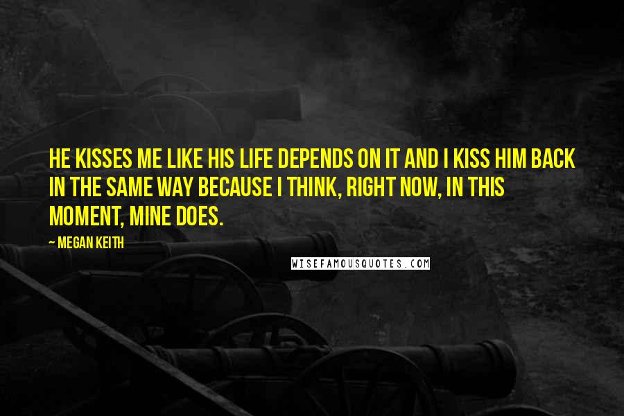 Megan Keith Quotes: He kisses me like his life depends on it and I kiss him back in the same way because I think, right now, in this moment, mine does.