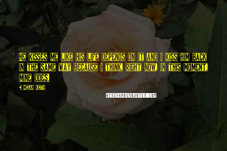 Megan Keith Quotes: He kisses me like his life depends on it and I kiss him back in the same way because I think, right now, in this moment, mine does.