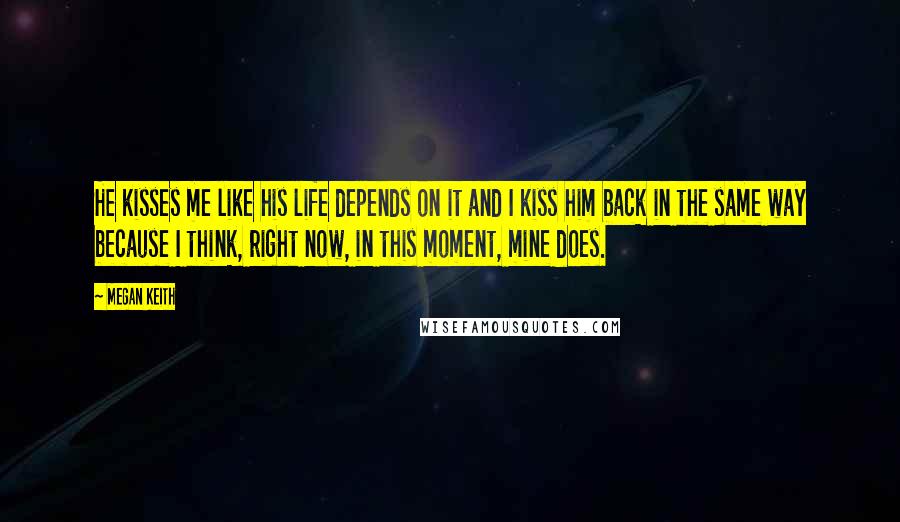 Megan Keith Quotes: He kisses me like his life depends on it and I kiss him back in the same way because I think, right now, in this moment, mine does.
