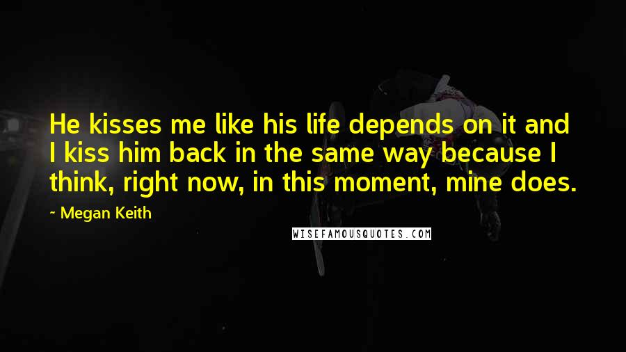 Megan Keith Quotes: He kisses me like his life depends on it and I kiss him back in the same way because I think, right now, in this moment, mine does.