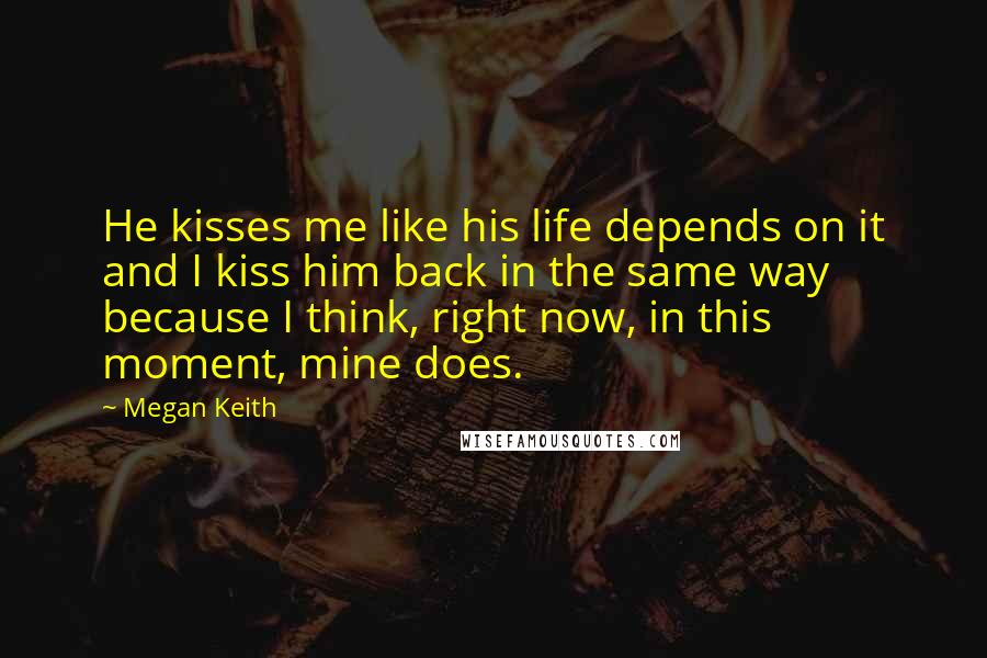 Megan Keith Quotes: He kisses me like his life depends on it and I kiss him back in the same way because I think, right now, in this moment, mine does.