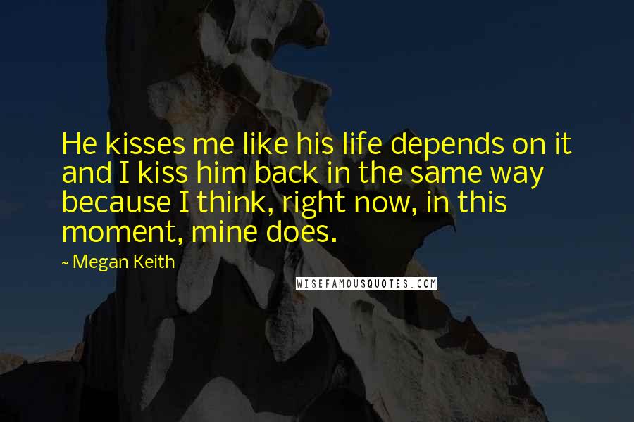 Megan Keith Quotes: He kisses me like his life depends on it and I kiss him back in the same way because I think, right now, in this moment, mine does.