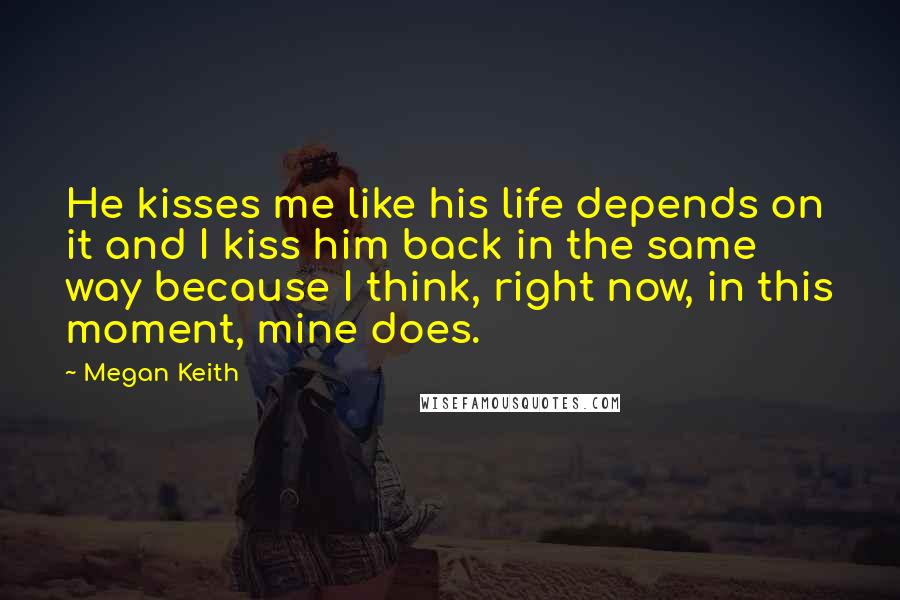 Megan Keith Quotes: He kisses me like his life depends on it and I kiss him back in the same way because I think, right now, in this moment, mine does.