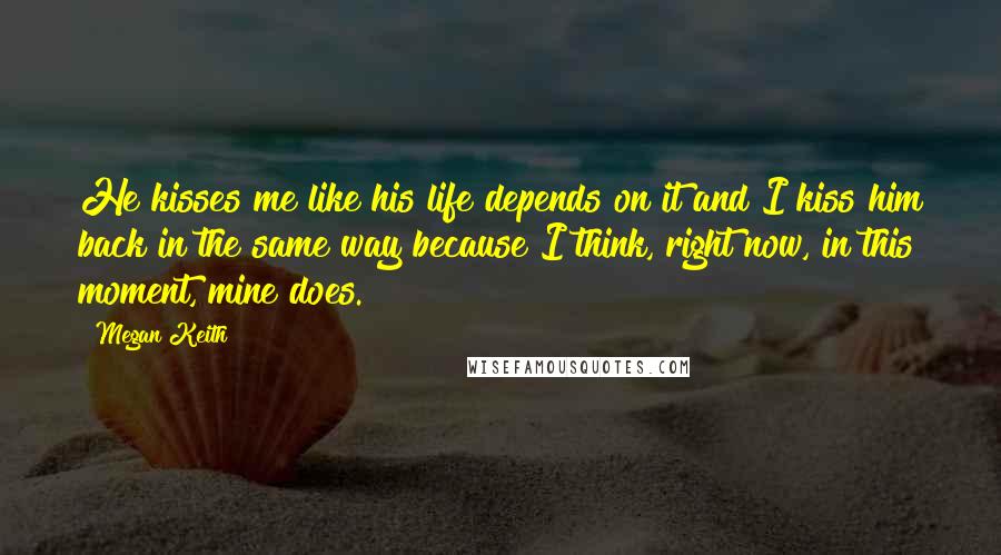 Megan Keith Quotes: He kisses me like his life depends on it and I kiss him back in the same way because I think, right now, in this moment, mine does.
