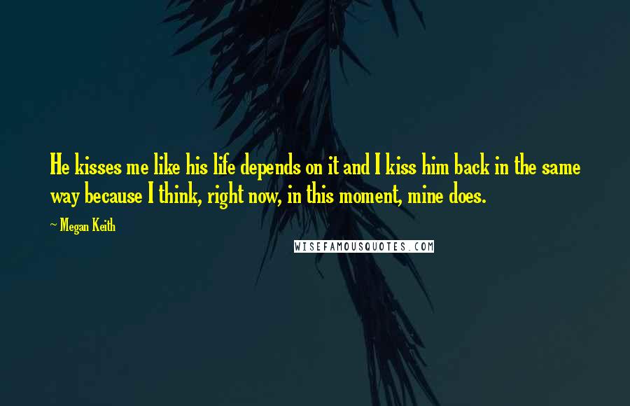Megan Keith Quotes: He kisses me like his life depends on it and I kiss him back in the same way because I think, right now, in this moment, mine does.