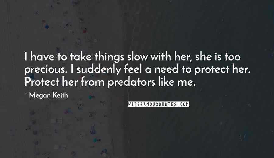 Megan Keith Quotes: I have to take things slow with her, she is too precious. I suddenly feel a need to protect her. Protect her from predators like me.