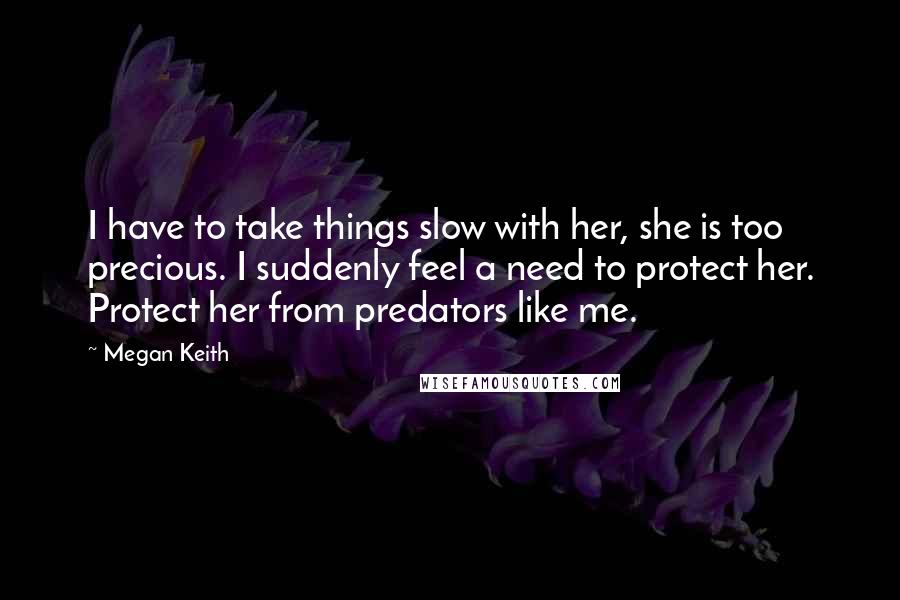 Megan Keith Quotes: I have to take things slow with her, she is too precious. I suddenly feel a need to protect her. Protect her from predators like me.