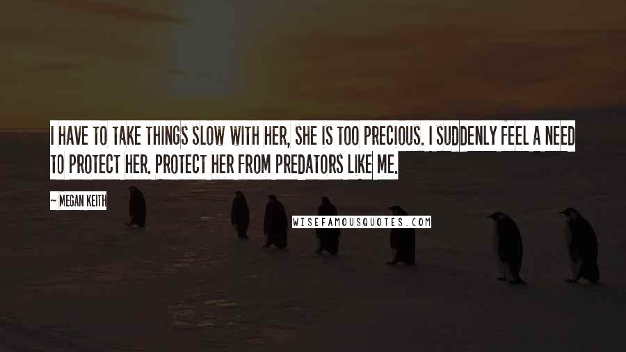 Megan Keith Quotes: I have to take things slow with her, she is too precious. I suddenly feel a need to protect her. Protect her from predators like me.