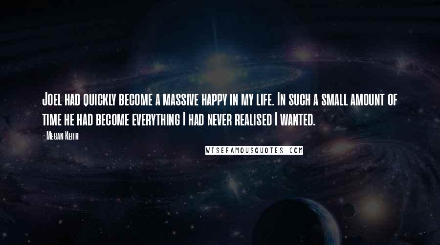 Megan Keith Quotes: Joel had quickly become a massive happy in my life. In such a small amount of time he had become everything I had never realised I wanted.