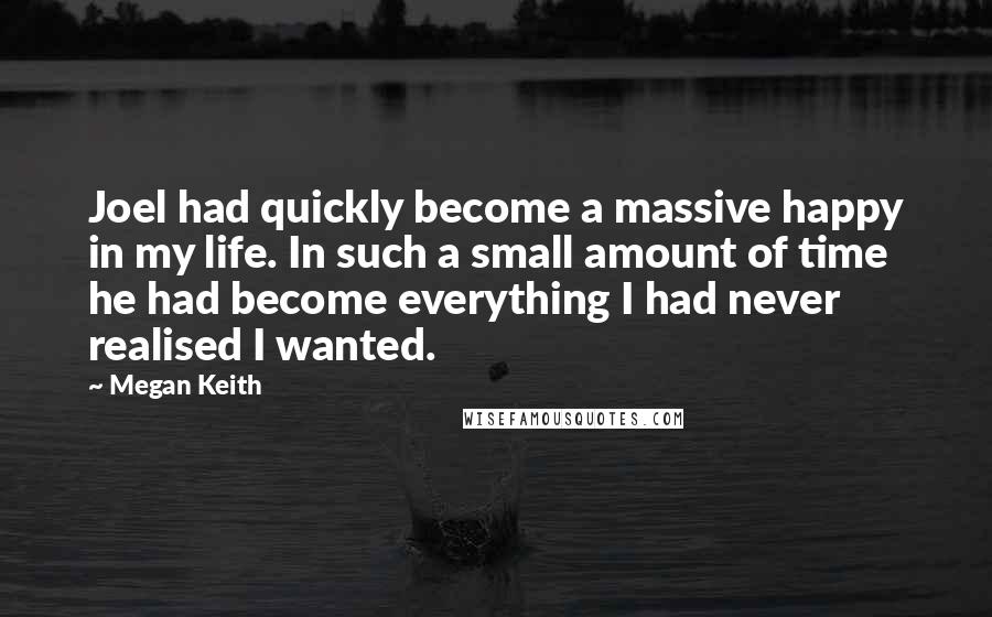 Megan Keith Quotes: Joel had quickly become a massive happy in my life. In such a small amount of time he had become everything I had never realised I wanted.