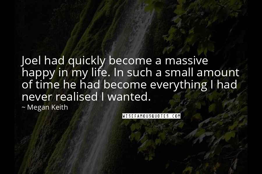 Megan Keith Quotes: Joel had quickly become a massive happy in my life. In such a small amount of time he had become everything I had never realised I wanted.