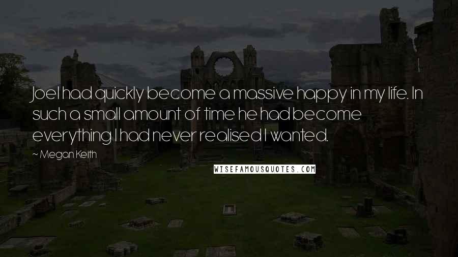 Megan Keith Quotes: Joel had quickly become a massive happy in my life. In such a small amount of time he had become everything I had never realised I wanted.
