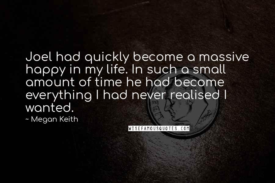 Megan Keith Quotes: Joel had quickly become a massive happy in my life. In such a small amount of time he had become everything I had never realised I wanted.