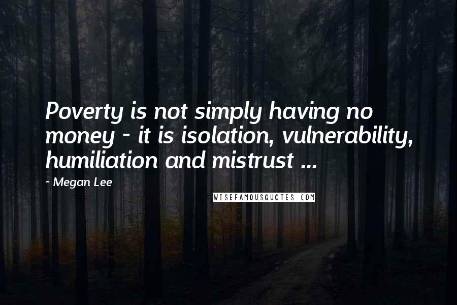 Megan Lee Quotes: Poverty is not simply having no money - it is isolation, vulnerability, humiliation and mistrust ...