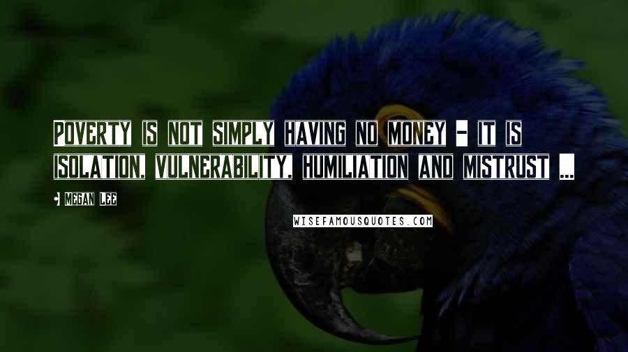 Megan Lee Quotes: Poverty is not simply having no money - it is isolation, vulnerability, humiliation and mistrust ...