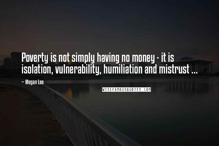 Megan Lee Quotes: Poverty is not simply having no money - it is isolation, vulnerability, humiliation and mistrust ...