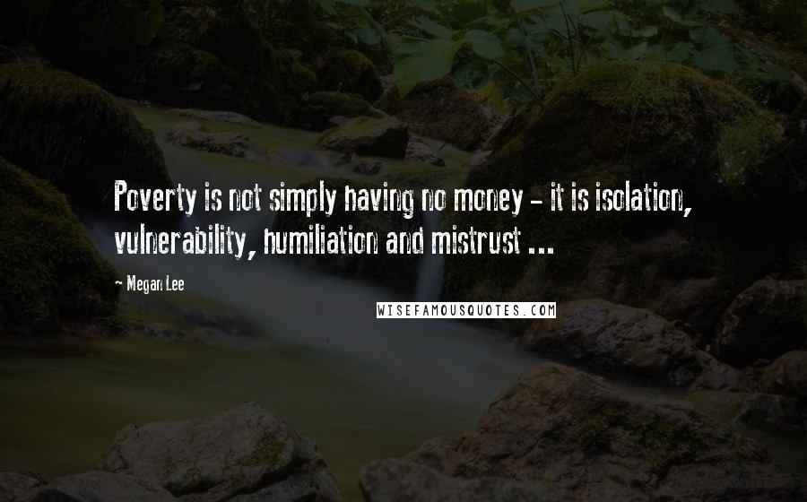 Megan Lee Quotes: Poverty is not simply having no money - it is isolation, vulnerability, humiliation and mistrust ...