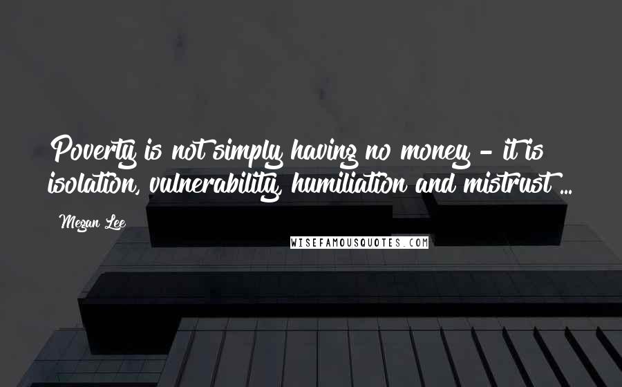 Megan Lee Quotes: Poverty is not simply having no money - it is isolation, vulnerability, humiliation and mistrust ...