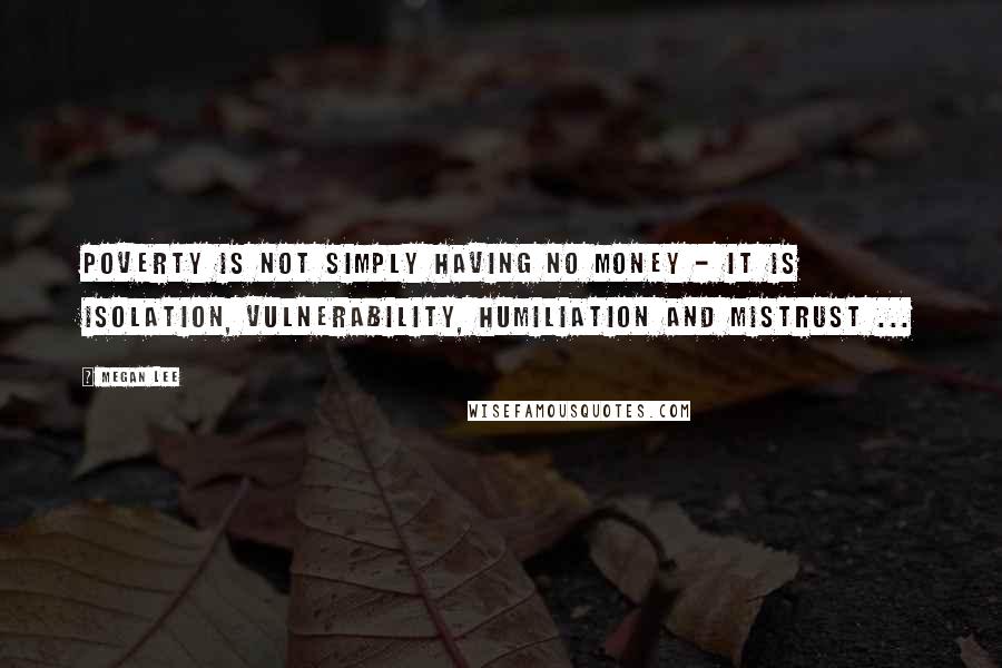 Megan Lee Quotes: Poverty is not simply having no money - it is isolation, vulnerability, humiliation and mistrust ...