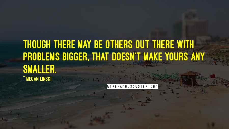 Megan Linski Quotes: Though there may be others out there with problems bigger, that doesn't make yours any smaller.