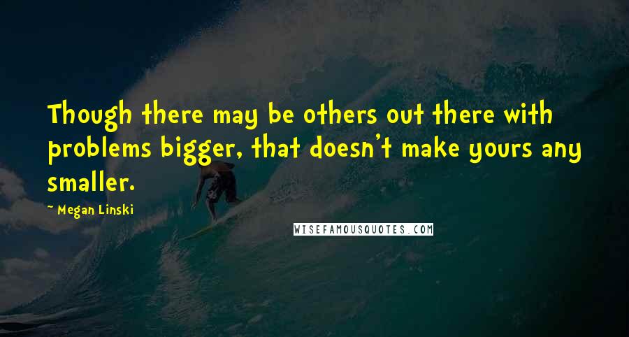 Megan Linski Quotes: Though there may be others out there with problems bigger, that doesn't make yours any smaller.